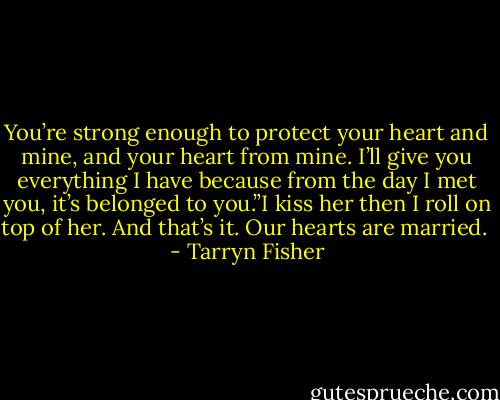 You’re strong enough to protect your heart and mine, and your heart from mine. I’ll give you everything I have because from the day I met you, it’s belonged to you.”I kiss her then I roll on top of her. And that’s it. Our hearts are married.  - Tarryn Fisher