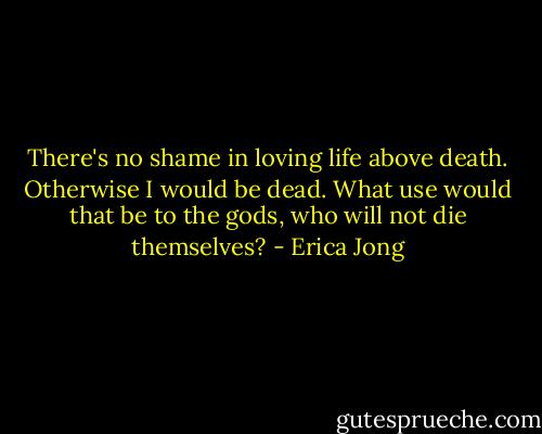 There's no shame in loving life above death. Otherwise I would be dead. What use would that be to the gods, who will not die themselves? - Erica Jong