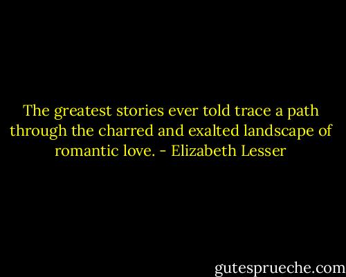 The greatest stories ever told trace a path through the charred and exalted landscape of romantic love. - Elizabeth Lesser