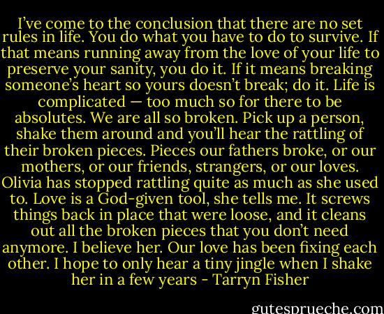 I’ve come to the conclusion that there are no set rules in life. You do what you have to do to survive. If that means running away from the love of your life to preserve your sanity, you do it. If it means breaking someone’s heart so yours doesn’t break; do it. Life is complicated — too much so for there to be absolutes. We are all so broken. Pick up a person, shake them around and you’ll hear the rattling of their broken pieces. Pieces our fathers broke, or our mothers, or our friends, strangers, or our loves. Olivia has stopped rattling quite as much as she used to. Love is a God-given tool, she tells me. It screws things back in place that were loose, and it cleans out all the broken pieces that you don’t need anymore. I believe her. Our love has been fixing each other. I hope to only hear a tiny jingle when I shake her in a few years - Tarryn Fisher
