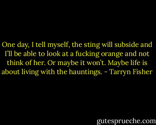 One day, I tell myself, the sting will subside and I’ll be able to look at a fucking orange and not think of her.<br />Or maybe it won’t. Maybe life is about living with the hauntings. - Tarryn Fisher