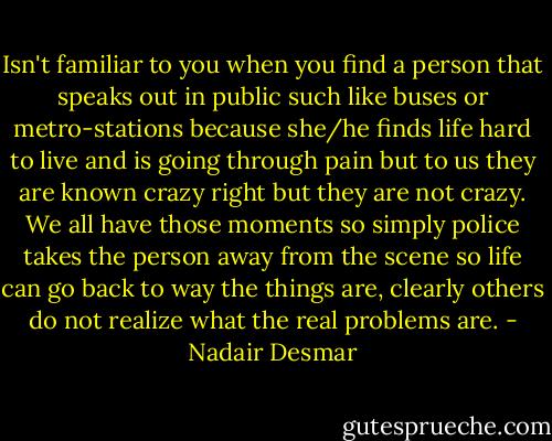 Isn't familiar to you when you find a person that speaks out in public such like buses or metro-stations because she/he finds life hard to live and is going through pain but to us they are known crazy right but they are not crazy. We all have those moments so simply police takes the person away from the scene so life can go back to way the things are, clearly others do not realize what the real problems are. - Nadair Desmar
