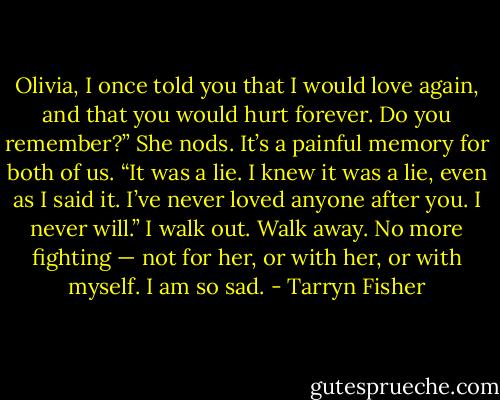 Olivia, I once told you that I would love again, and that you would hurt forever. Do you remember?”<br />She nods. It’s a painful memory for both of us.<br />“It was a lie. I knew it was a lie, even as I said it. I’ve never loved anyone after you. I never will.”<br />I walk out.<br />Walk away.<br />No more fighting — not for her, or with her, or with myself.<br />I am so sad. - Tarryn Fisher