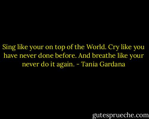 Sing like your on top of the World. Cry like you have never done before. And breathe like your never do it again. - Tania Gardana