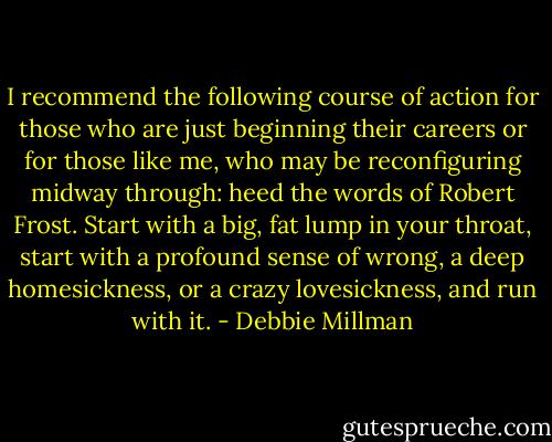 I recommend the following course of action for those who are just beginning their careers or for those like me, who may be reconfiguring midway through: heed the words of Robert Frost. Start with a big, fat lump in your throat, start with a profound sense of wrong, a deep homesickness, or a crazy lovesickness, and run with it. - Debbie Millman