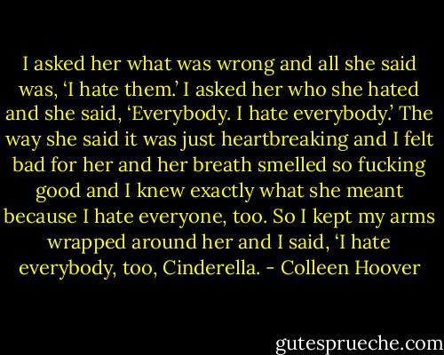I asked her what was wrong and all<br />she said was, ‘I hate them.’ I asked her who she hated and she said, ‘Everybody. I hate everybody.’<br />The way she said it was just heartbreaking and I felt bad for her and her breath smelled so fucking<br />good and I knew exactly what she meant because I hate everyone, too. So I kept my arms wrapped<br />around her and I said, ‘I hate everybody, too, Cinderella. - Colleen Hoover