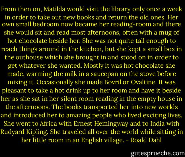 From then on, Matilda would visit the library only once a week in order to take out new books and return the old ones. Her own small bedroom now became her reading-room and there she would sit and read most afternoons, often with a mug of hot chocolate beside her. She was not quite tall enough to reach things around in the kitchen, but she kept a small box in the outhouse which she brought in and stood on in order to get whatever she wanted. Mostly it was hot chocolate she made, warming the milk in a saucepan on the stove before mixing it. Occasionally she made Bovril or Ovaltine. It was pleasant to take a hot drink up to her room and have it beside her as she sat in her silent room reading in the empty house in the afternoons. The books transported her into new worlds and introduced her to amazing people who lived exciting lives. She went to Africa with Ernest Hemingway and to India with Rudyard Kipling. She traveled all over the world while sitting in her little room in an English village. - Roald Dahl