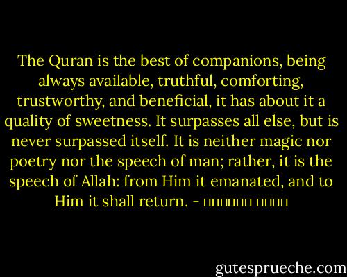 The Quran is the best of companions, being always available, truthful, comforting, trustworthy, and beneficial, it has about it a quality of sweetness. It surpasses all else, but is never surpassed itself. It is neither magic nor poetry nor the speech of man; rather, it is the speech of Allah: from Him it emanated, and to Him it shall return. - عائض القرني