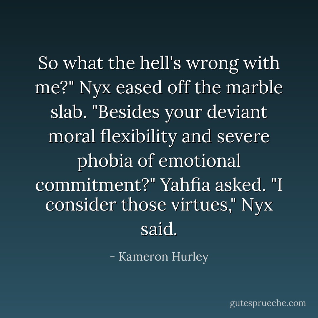 So what the hell's wrong with me?" Nyx eased off the marble slab.<br />"Besides your deviant moral flexibility and severe phobia of emotional commitment?" Yahfia asked.<br />"I consider those virtues," Nyx said. - Kameron Hurley