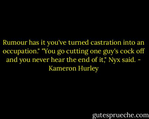 Rumour has it you've turned castration into an occupation."<br />"You go cutting one guy's cock off and you never hear the end of it," Nyx said. - Kameron Hurley