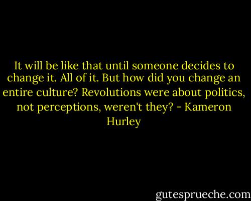 It will be like that until someone decides to change it. All of it. But how did you change an entire culture? Revolutions were about politics, not perceptions, weren't they? - Kameron Hurley