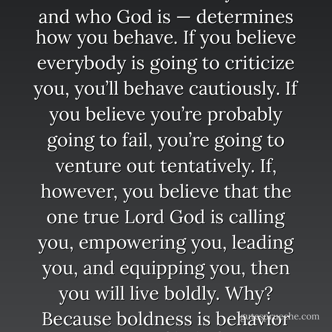 As you’ll recall, what you believe — about who you are and who God is — determines how you behave. If you believe everybody is going to criticize you, you’ll behave cautiously. If you believe you’re probably going to fail, you’re going to venture out tentatively. If, however, you believe that the one true Lord God is calling you, empowering you, leading you, and equipping you, then you will live boldly. Why? Because boldness is behavior born of belief. - Craig Groeschel