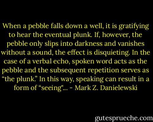 When a pebble falls down a well, it is gratifying to hear the eventual plunk. If, however, the pebble only slips into darkness and vanishes without a sound, the effect is disquieting. In the case of a verbal echo, spoken word acts as the pebble and the subsequent repetition serves as “the plunk.” In this way, speaking can result in a form of “seeing"... - Mark Z. Danielewski