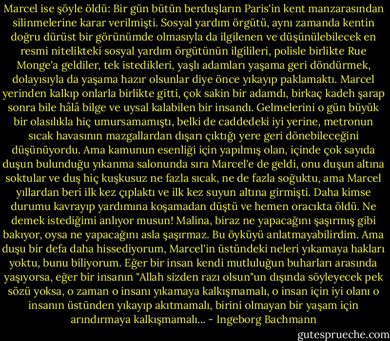 Marcel ise şöyle öldü:<br />Bir gün bütün berduşların Paris'in kent manzarasından silinmelerine karar verilmişti. Sosyal yardım örgütü, aynı zamanda kentin doğru dürüst bir görünümde olmasıyla da ilgilenen ve düşünülebilecek en resmi nitelikteki sosyal yardım örgütünün ilgilileri, polisle birlikte Rue Monge'a geldiler, tek istedikleri, yaşlı adamları yaşama geri döndürmek, dolayısıyla da yaşama hazır olsunlar diye önce yıkayıp paklamaktı. Marcel yerinden kalkıp onlarla birlikte gitti, çok sakin bir adamdı, birkaç kadeh şarap sonra bile hâlâ bilge ve uysal kalabilen bir insandı. Gelmelerini o gün büyük bir olasılıkla hiç umursamamıştı, belki de caddedeki iyi yerine, metronun sıcak havasının mazgallardan dışarı çıktığı yere geri dönebileceğini düşünüyordu. Ama kamunun esenliği için yapılmış olan, içinde çok sayıda duşun bulunduğu yıkanma salonunda sıra Marcel'e de geldi, onu duşun altına soktular ve duş hiç kuşkusuz ne fazla sıcak, ne de fazla soğuktu, ama Marcel yıllardan beri ilk kez çıplaktı ve ilk kez suyun altına girmişti. Daha kimse durumu kavrayıp yardımına koşamadan düştü ve hemen oracıkta öldü. Ne demek istediğimi anlıyor musun! Malina, biraz ne yapacağını şaşırmış gibi bakıyor, oysa ne yapacağını asla şaşırmaz. Bu öyküyü anlatmayabilirdim. Ama duşu bir defa daha hissediyorum, Marcel'in üstündeki neleri yıkamaya hakları yoktu, bunu biliyorum. Eğer bir insan kendi mutluluğun buharları arasında yaşıyorsa, eğer bir insanın "Allah sizden razı olsun"un dışında söyleyecek pek sözü yoksa, o zaman o insanı yıkamaya kalkışmamalı, o insan için iyi olanı o insanın üstünden yıkayıp akıtmamalı, birini olmayan bir yaşam için arındırmaya kalkışmamalı... - Ingeborg Bachmann