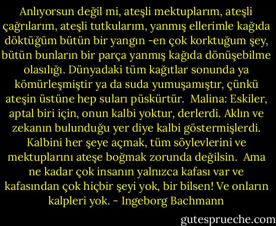 Anlıyorsun değil mi, ateşli mektuplarım, ateşli çağrılarım, ateşli tutkularım, yanmış ellerimle kağıda döktüğüm bütün bir yangın -en çok korktuğum şey, bütün bunların bir parça yanmış kağıda dönüşebilme olasılığı. Dünyadaki tüm kağıtlar sonunda ya kömürleşmiştir ya da suda yumuşamıştır, çünkü ateşin üstüne hep suları püskürtür.<br /><br />Malina: Eskiler, aptal biri için, onun kalbi yoktur, derlerdi. Aklın ve zekanın bulunduğu yer diye kalbi göstermişlerdi.<br />Kalbini her şeye açmak, tüm söylevlerini ve mektuplarını ateşe boğmak zorunda değilsin.<br /><br />Ama ne kadar çok insanın yalnızca kafası var ve kafasından çok hiçbir şeyi yok, bir bilsen! Ve onların kalpleri yok. - Ingeborg Bachmann