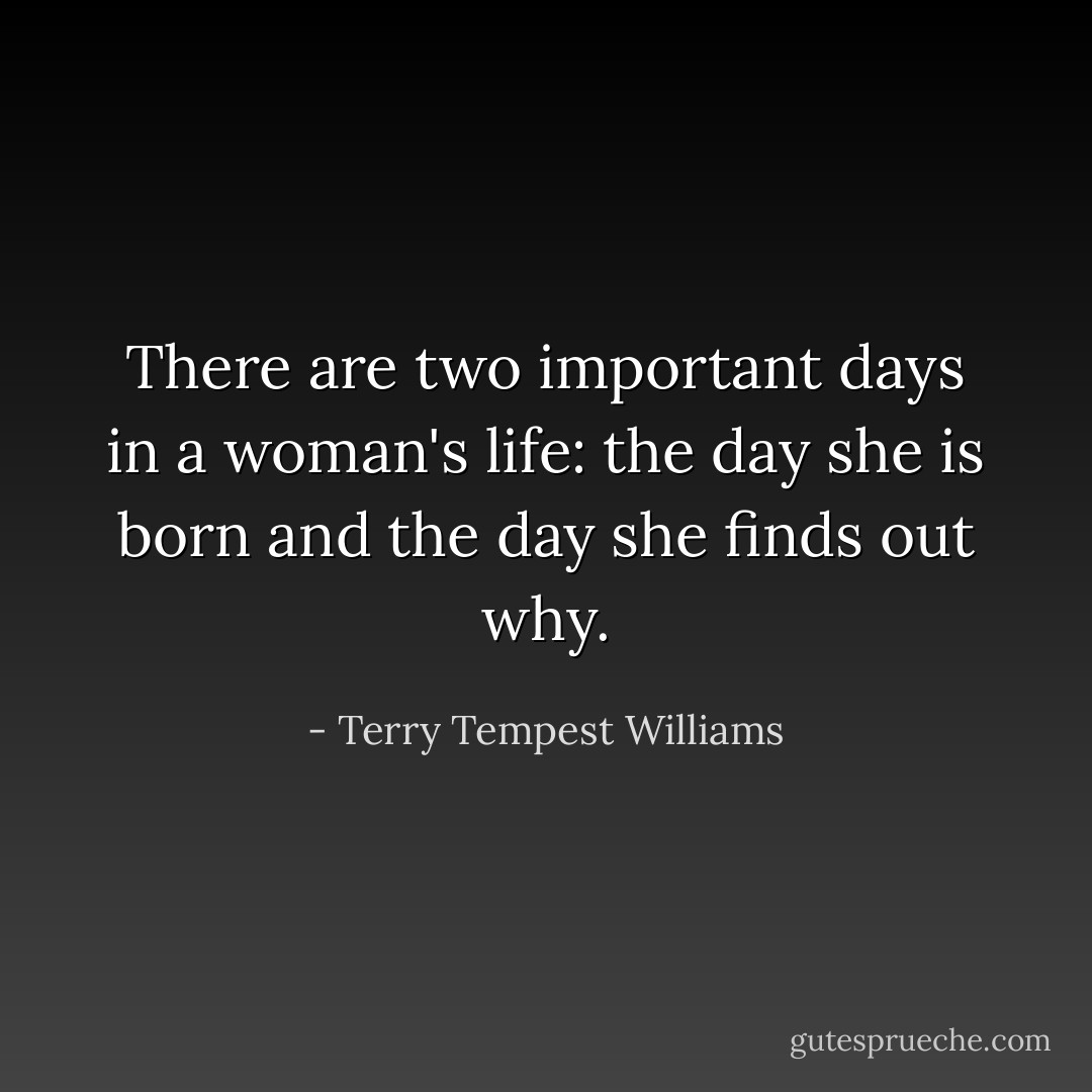 There are two important days in a woman's life: the day she is born and the day she finds out why. - Terry Tempest Williams