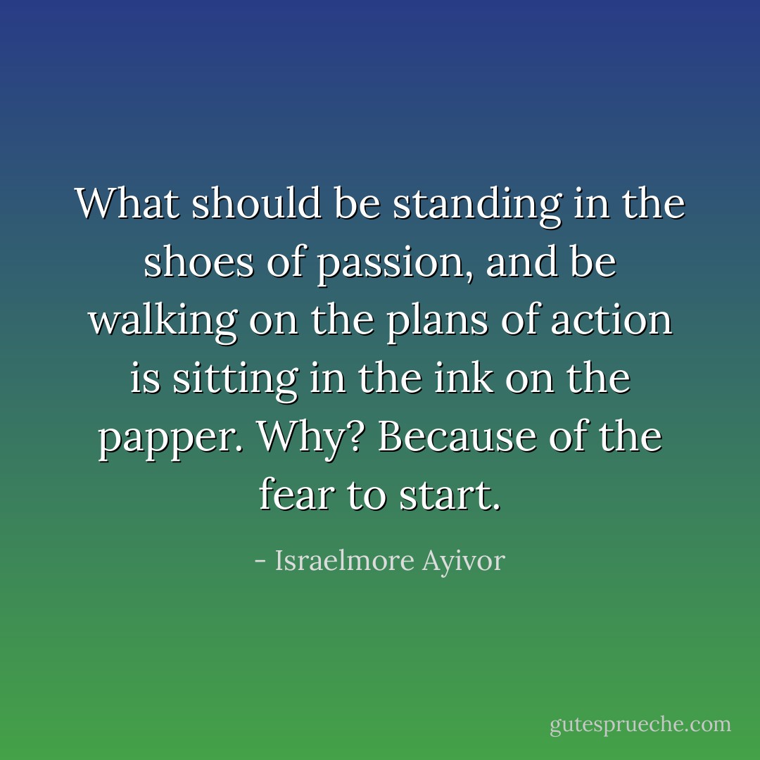 What should be standing in the shoes of passion, and be walking on the plans of action is sitting in the ink on the papper. Why? Because of the fear to start. - Israelmore Ayivor