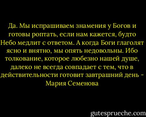 Да. Мы испрашиваем знамения у Богов и готовы роптать, если нам кажется, будто Небо медлит с ответом. А когда Боги глаголят ясно и внятно, мы опять недовольны. Ибо толкование, которое любезно нашей душе, далеко не всегда совпадает с тем, что в действительности готовит завтрашний день - Мария Семенова