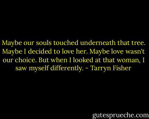 Maybe our souls touched underneath that tree. Maybe I decided to love her. Maybe love wasn't our choice. But when I looked at that woman, I saw myself differently. - Tarryn Fisher