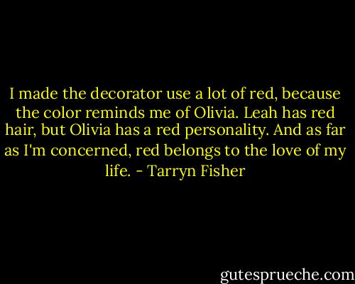 I made the decorator use a lot of red, because the color reminds me of Olivia. Leah has red hair, but Olivia has a red personality. And as far as I'm concerned, red belongs to the love of my life. - Tarryn Fisher
