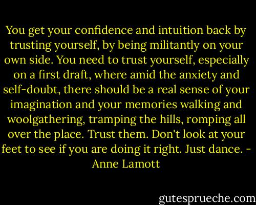 You get your confidence and intuition back by trusting yourself, by being militantly on your own side. You need to trust yourself, especially on a first draft, where amid the anxiety and self-doubt, there should be a real sense of your imagination and your memories walking and woolgathering, tramping the hills, romping all over the place. Trust them. Don't look at your feet to see if you are doing it right. Just dance. - Anne Lamott