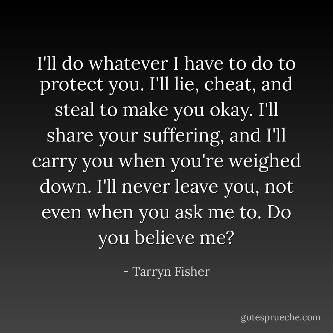 I'll do whatever I have to do to protect you. I'll lie, cheat, and steal to make you okay. I'll share your suffering, and I'll carry you when you're weighed down. I'll never leave you, not even when you ask me to. Do you believe me? - Tarryn Fisher