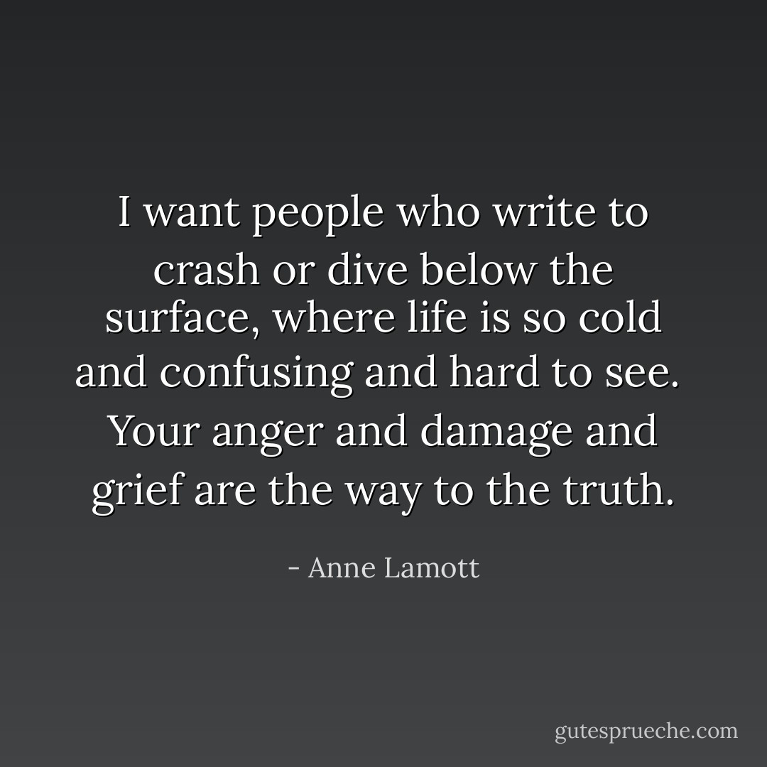 I want people who write to crash or dive below the surface, where life is so cold and confusing and hard to see.<br /><br />Your anger and damage and grief are the way to the truth. - Anne Lamott