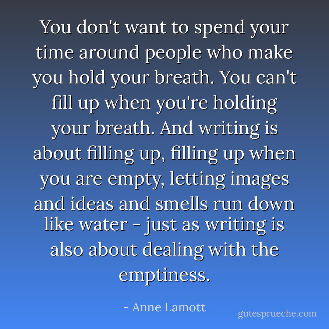 You don't want to spend your time around people who make you hold your breath. You can't fill up when you're holding your breath. And writing is about filling up, filling up when you are empty, letting images and ideas and smells run down like water - just as writing is also about dealing with the emptiness. - Anne Lamott