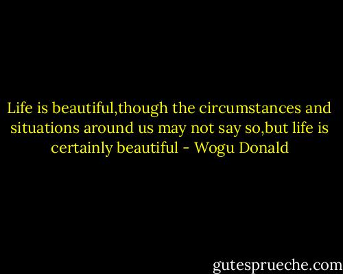Life is beautiful,though the circumstances and situations around us may not say so,but life is certainly beautiful - Wogu Donald