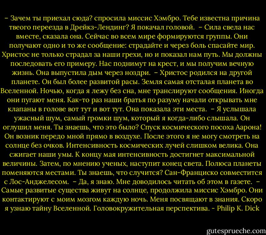 – Зачем ты приехал сюда? спросила миссис Хэмбро. Тебе известна причина твеого переезда в Дрейкз-Лендинг?<br />Я покачал головой.<br /> – Сила свела нас вместе, сказала она. Сейчас во всем мире формируются группы. Они получают одно и то же сообщение: страдайте и через боль спасайте мир. Христос не только страдал за наши грехи, но и показал нам путь. Мы должны последовать его примеру. Нас поднимут на крест, и мы получим вечную жизнь.<br />Она выпустила дым через ноздри.<br /> – Христос родился на другой планете. Он был более развитой расы. Земля самая отсталая планета во Вселенной. Ночью, когда я лежу без сна, мне транслируют сообщения. Иногда они пугают меня. Как-то раз наши братья по разуму начали открывать мне клапаны в голове вот тут и вот тут.<br />Она показала эти места.<br /> – Я услышала ужасный шум, самый громки шум, который я когда-либо слышала. Он оглушил меня. Ты знаешь, что это было? Спуск космического посоха Аарона! Он возник передо мной прямо в воздухе. После этого я не могу смотреть на солнце без очков. Интенсивность космических лучей слишком велика. Она сжигает наши умы. К концу мая интенсивность достигнет максимальной величины. Затем, по мнению ученых, наступит конец света. Полюса планеты поменяются местами. Ты знаешь, что случится? Сан-Франциско совместится с Лос-Анджелесом.<br /> – Да, я знаю.<br />Мне доводилось читать об этом в газете.<br /> – Самые развитые существа живут на солнце, продолжила миссис Хэмбро. Они контактируют с моим мозгом каждую ночь. Меня посвящают в знания. Скоро я узнаю тайну Вселенной. Головокружительная перспектива. - Philip K. Dick