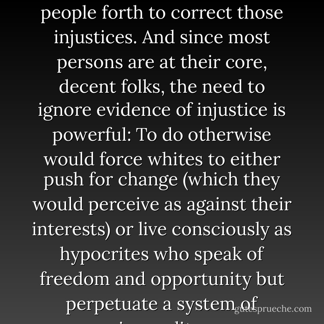 After all, acknowledging unfairness then calls decent people forth to correct those injustices. And since most persons are at their core, decent folks, the need to ignore evidence of injustice is powerful: To do otherwise would force whites to either push for change (which they would perceive as against their interests) or live consciously as hypocrites who speak of freedom and opportunity but perpetuate a system of inequality. - Tim Wise