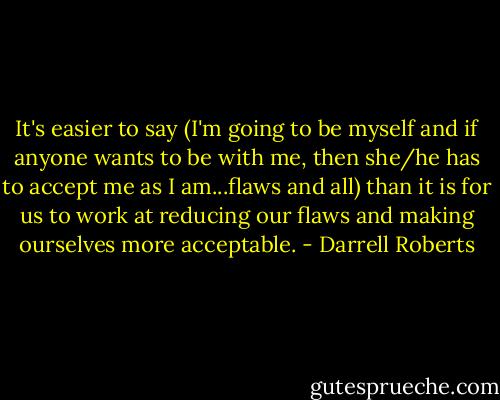 It's easier to say (I'm going to be myself and if anyone wants to be with me, then she/he has to accept me as I am...flaws and all) than it is for us to work at reducing our flaws and making ourselves more acceptable. - Darrell Roberts