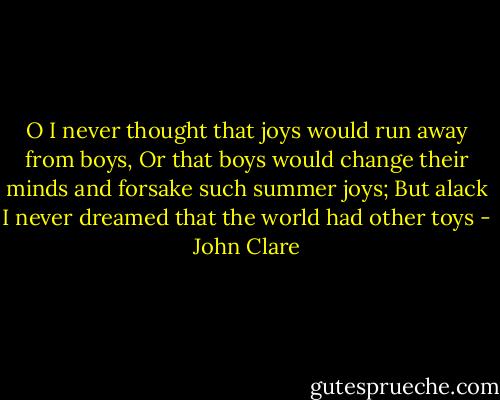 O I never thought that joys would run away from boys,<br />Or that boys would change their minds and forsake such summer joys;<br />But alack I never dreamed that the world had other toys - John Clare