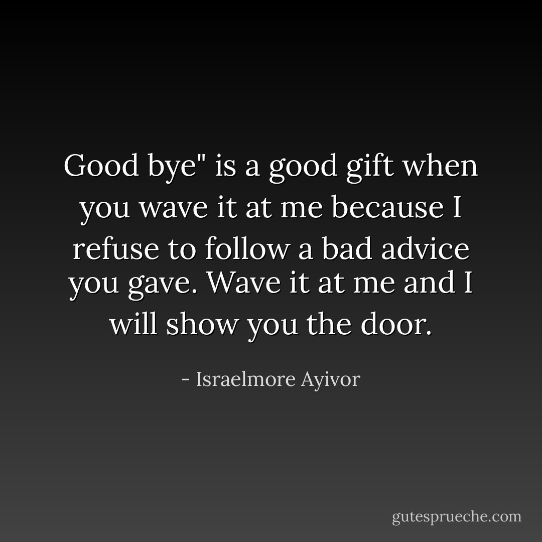 Good bye" is a good gift when you wave it at me because I refuse to follow a bad advice you gave. Wave it at me and I will show you the door. - Israelmore Ayivor