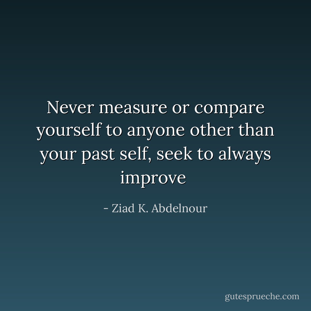 Never measure or compare yourself to anyone other than your past self, seek to always improve  - Ziad K. Abdelnour