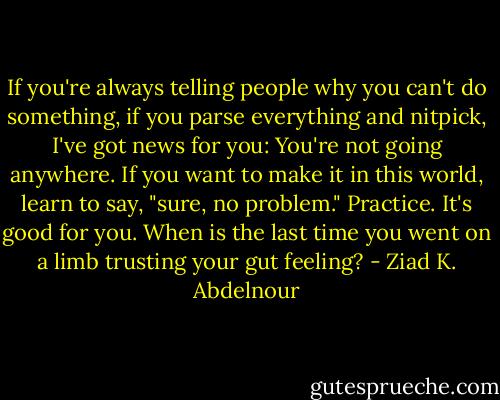 If you're always telling people why you can't do something, if you parse everything and nitpick, I've got news for you: You're not going anywhere. If you want to make it in this world, learn to say, "sure, no problem." Practice. It's good for you. When is the last time you went on a limb trusting your gut feeling? - Ziad K. Abdelnour