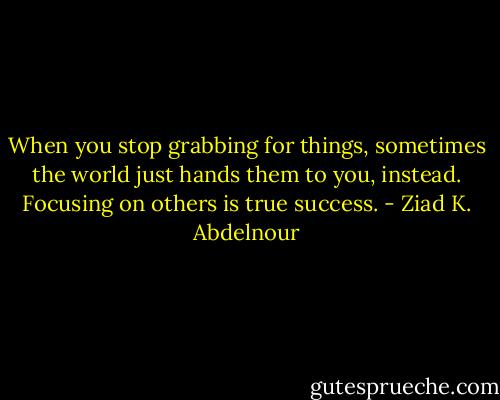 When you stop grabbing for things, sometimes the world just hands them to you, instead. Focusing on others is true success. - Ziad K. Abdelnour