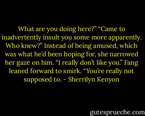 What are you doing here?”<br />“Came to inadvertently insult you some more apparently. Who knew?”<br />Instead of being amused, which was what he’d been hoping for, she narrowed her gaze on him. “I really don’t like you.”<br />Fang leaned forward to smirk. “You’re really not supposed to. - Sherrilyn Kenyon