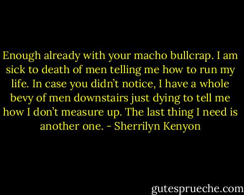 Enough already with your macho bullcrap. I am sick to death of men telling me how to run my life. In case you didn’t notice, I have a whole bevy of men downstairs just dying to tell me how I don’t measure up. The last thing I need is another one. - Sherrilyn Kenyon