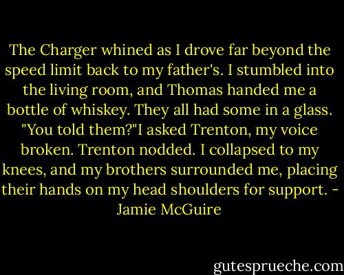 The Charger whined as I drove far beyond the speed limit back to my father's. I stumbled into the living room, and Thomas handed me a bottle of whiskey. They all had some in a glass.<br />"You told them?"I asked Trenton, my voice broken.<br />Trenton nodded.<br />I collapsed to my knees, and my brothers surrounded me, placing their hands on my head shoulders for support. - Jamie McGuire