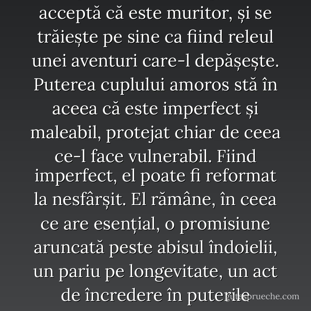 Un cuplu care durează este, în mod paradoxal, un cuplu care acceptă că este muritor, și se trăiește pe sine ca fiind releul unei aventuri care-l depășește. Puterea cuplului amoros stă în aceea că este imperfect și maleabil, protejat chiar de ceea ce-l face vulnerabil. Fiind imperfect, el poate fi reformat la nesfârșit. El rămâne, în ceea ce are esențial, o promisiune aruncată peste abisul îndoielii, un pariu pe longevitate, un act de încredere în puterile fecunde ale timpului. - Pascal Bruckner