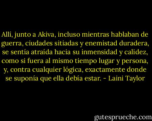 Allí, junto a Akiva, incluso mientras hablaban de guerra, ciudades sitiadas y enemistad duradera, se sentía atraída hacia su inmensidad y calidez, como si fuera al mismo tiempo lugar y persona, y, contra cualquier lógica, exactamente donde se suponía que ella debía estar. - Laini Taylor