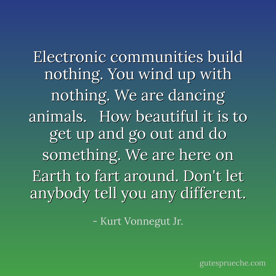 Electronic communities build nothing. You wind up with nothing. We are dancing animals. <br /><br />How beautiful it is to get up and go out and do something. We are here on Earth to fart around. Don't let anybody tell you any different. - Kurt Vonnegut Jr.