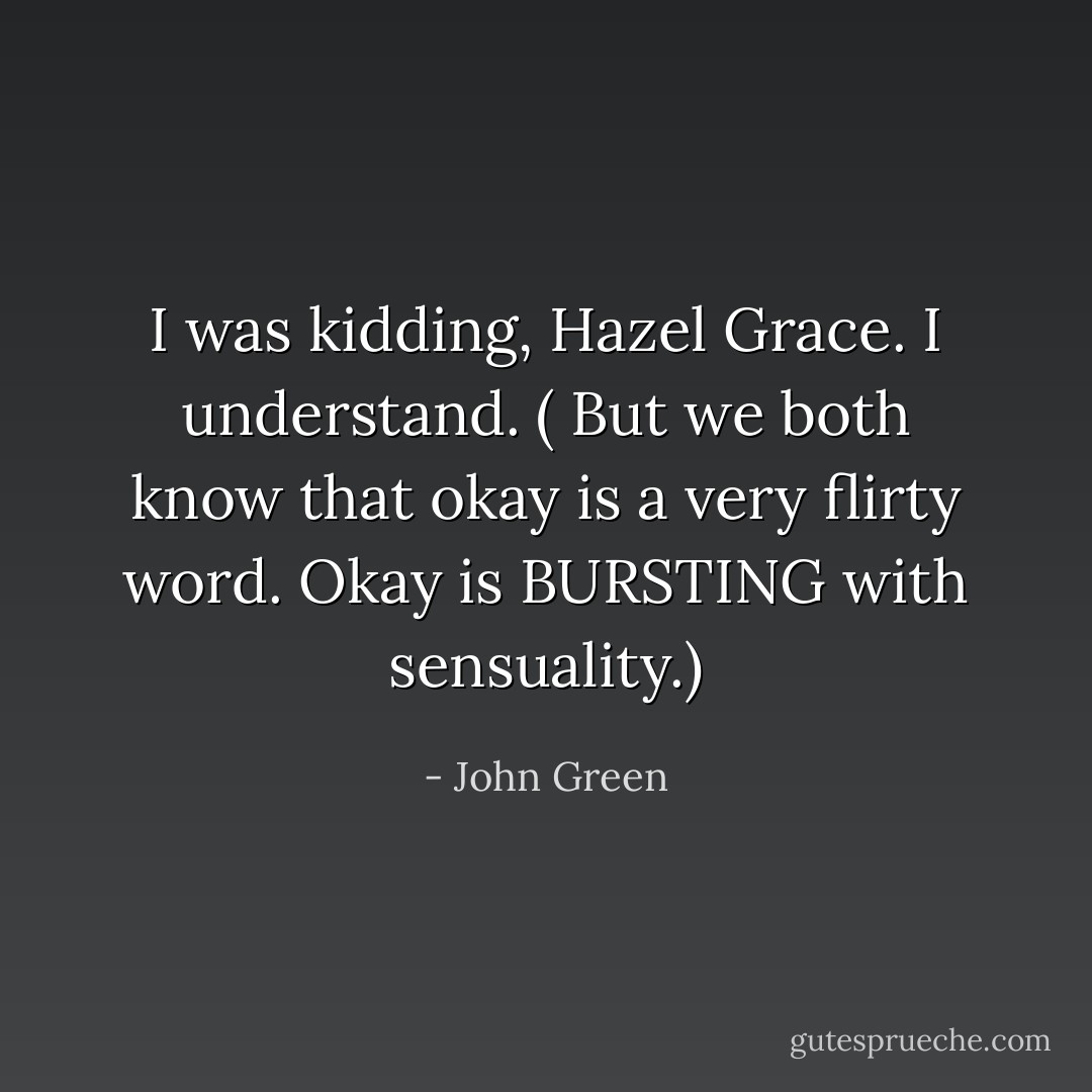 I was kidding, Hazel Grace. I understand. ( But we both know that okay is a very flirty word. Okay is BURSTING with sensuality.) - John Green