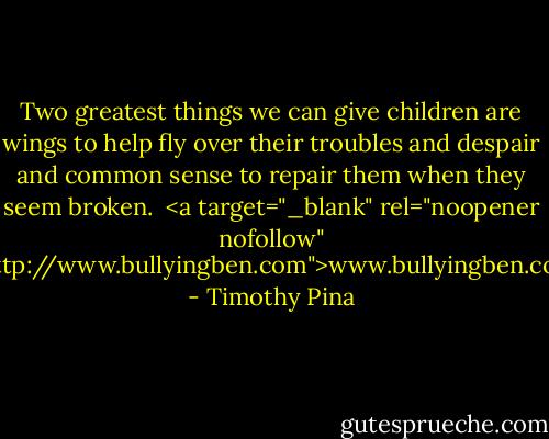 Two greatest things we can give children are wings to help fly over their troubles and despair and common sense to repair them when they seem broken.<br /><br /><a target="_blank" rel="noopener nofollow" href="http://www.bullyingben.com">www.bullyingben.com</a> - Timothy Pina