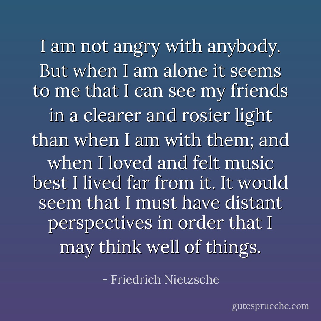 I am not angry with anybody. But when I am alone it seems to me that I can see my friends in a clearer and rosier light than when I am with them; and when I loved and felt music best I lived far from it. It would seem that I must have distant perspectives in order that I may think well of things. - Friedrich Nietzsche