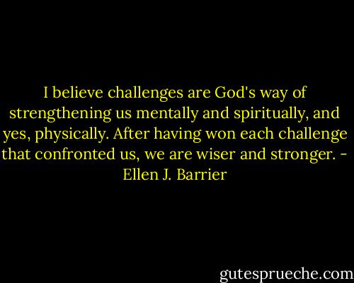 I believe challenges are God's way of strengthening us mentally and spiritually, and yes, physically. After having won each challenge that confronted us, we are wiser and stronger. - Ellen J. Barrier