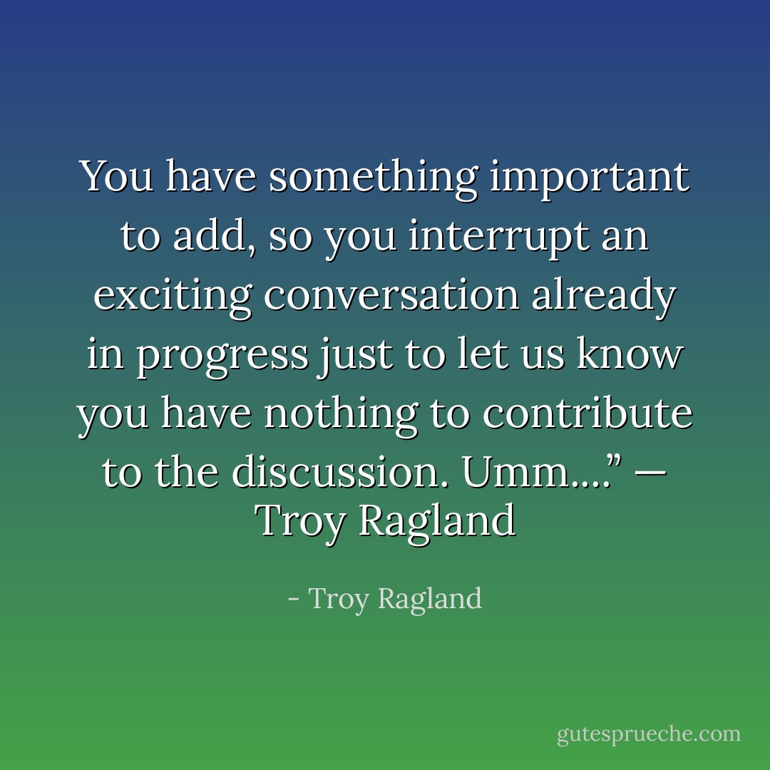 You have something important to add, so you interrupt an exciting conversation already in progress just to let us know you have nothing to contribute to the discussion. Umm....”<br />— Troy Ragland - Troy Ragland