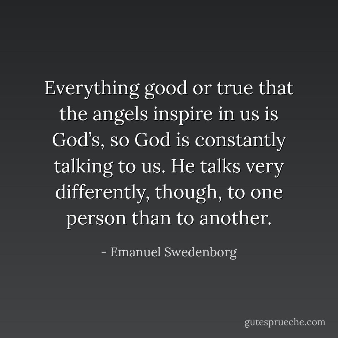 Everything good or true that the angels inspire in us is God’s, so God is constantly talking to us. He talks very differently, though, to one person than to another. - Emanuel Swedenborg