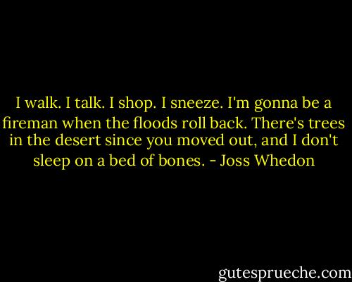 I walk. I talk. I shop. I sneeze. I'm gonna be a fireman when the floods roll back. There's trees in the desert since you moved out, and I don't sleep on a bed of bones. - Joss Whedon